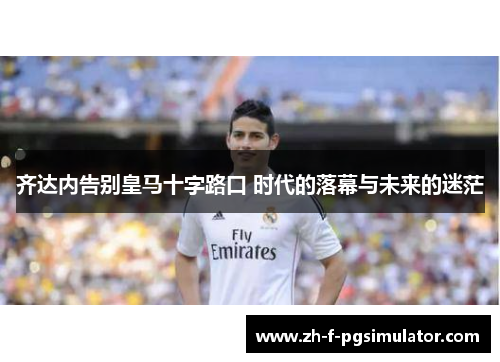 齐达内告别皇马十字路口 时代的落幕与未来的迷茫